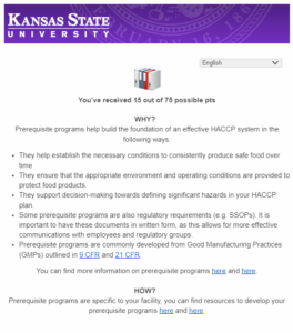 <img src="Screenshot-2024-02-29-133312.png" alt="You’ve received 15 out of 75 possible pts
WHY?  
Prerequisite programs help build the foundation of an effective HACCP system in the following ways:
They help establish the necessary conditions to consistently produce safe food over time 
They ensure that the appropriate environment and operating conditions are provided to protect food products.
They support decision-making towards defining significant hazards in your HACCP plan.
Some prerequisite programs are also regulatory requirements (e.g. SSOPs). It is important to have these documents in written form, as this allows for more effective communications with employees and regulatory groups.
Prerequisite programs are commonly developed from Good Manufacturing Practices (GMPs) outlined in 9 CFR and 21 CFR.
You can find more information on prerequisite programs here and here.
HOW?  
Prerequisite programs are specific to your facility, you can find resources to develop your prerequisite programs here and here.">